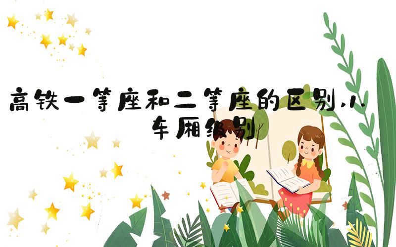 高铁一等座和二等座的区别 1. 车厢级别